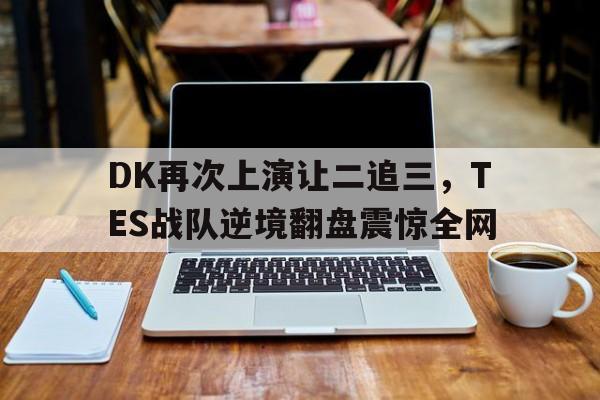DK再次上演让二追三，TES战队逆境翻盘震惊全网